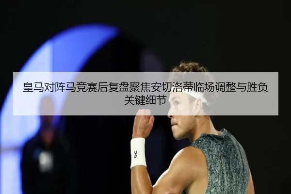 皇马对阵马竞赛后复盘聚焦安切洛蒂临场调整与胜负关键细节