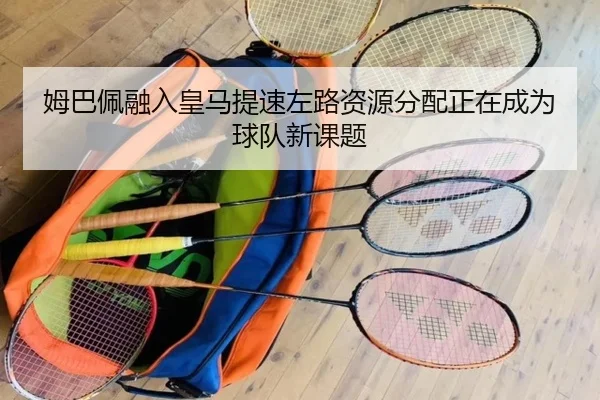 姆巴佩融入皇马提速左路资源分配正在成为球队新课题
