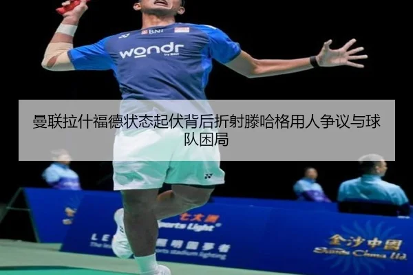 曼联拉什福德状态起伏背后折射滕哈格用人争议与球队困局