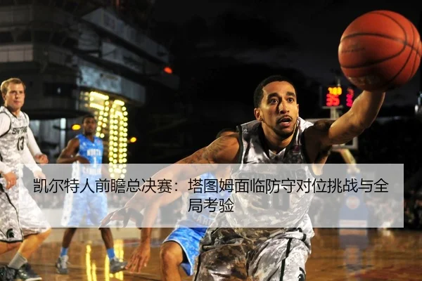 凯尔特人前瞻总决赛：塔图姆面临防守对位挑战与全局考验