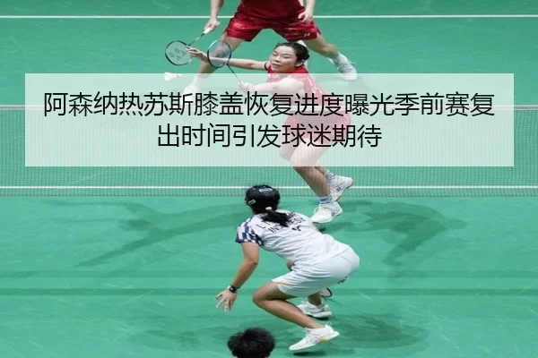 阿森纳热苏斯膝盖恢复进度曝光季前赛复出时间引发球迷期待