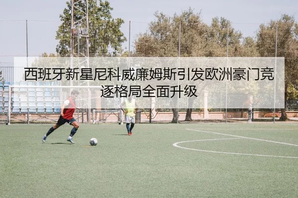 西班牙新星尼科威廉姆斯引发欧洲豪门竞逐格局全面升级