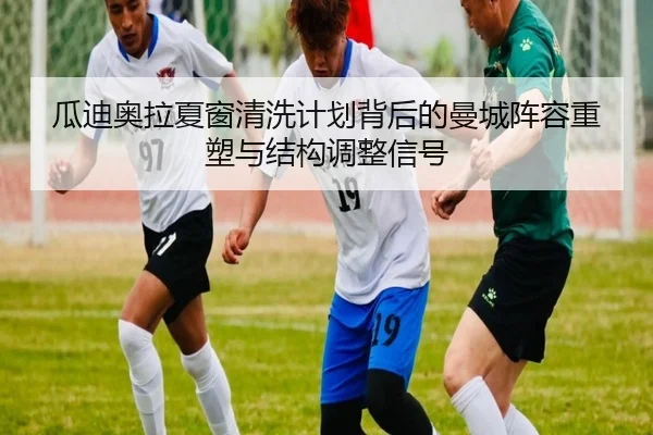 瓜迪奥拉夏窗清洗计划背后的曼城阵容重塑与结构调整信号
