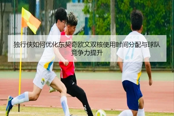独行侠如何优化东契奇欧文双核使用时间分配与球队竞争力提升
