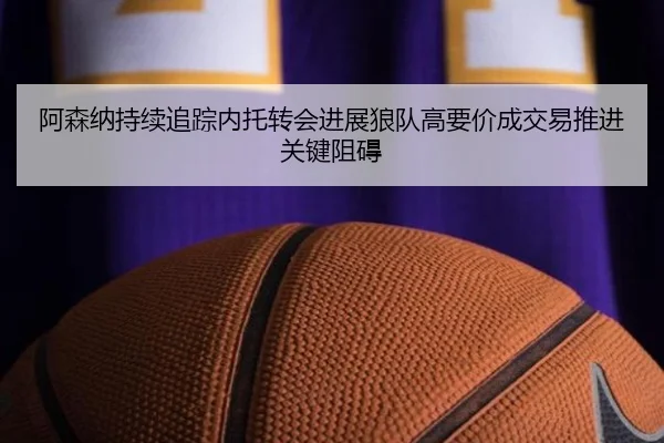 阿森纳持续追踪内托转会进展狼队高要价成交易推进关键阻碍