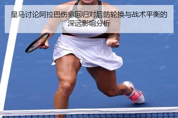 皇马讨论阿拉巴伤愈回归对后防轮换与战术平衡的深远影响分析