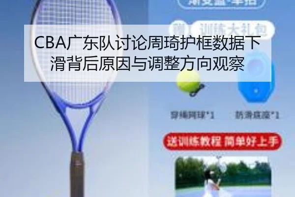 CBA广东队讨论周琦护框数据下滑背后原因与调整方向观察