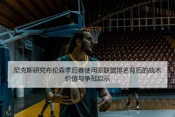 尼克斯研究布伦森季后赛使用率联盟排名背后的战术价值与争冠启示