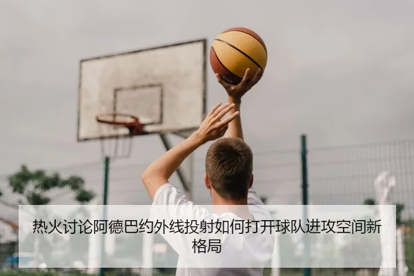热火讨论阿德巴约外线投射如何打开球队进攻空间新格局