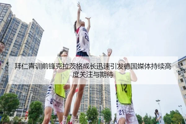 拜仁青训前锋克拉茨格成长迅速引发德国媒体持续高度关注与期待