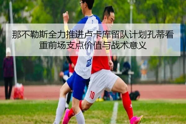那不勒斯全力推进卢卡库留队计划孔蒂看重前场支点价值与战术意义